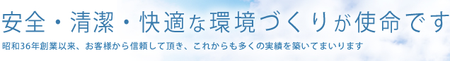 安全・清潔・快適な環境づくりが使命です 昭和36年創業以来、お客様から信頼して頂き、これからも多くの実績を築いてまいります